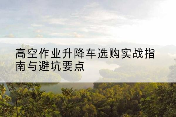 曲靖升降车怎么选-高空作业升降车选购实战指南与避坑要点