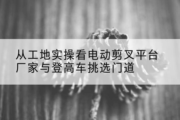 曲靖电动剪叉升降平台厂家-从工地实操看电动剪叉平台厂家与登高车挑选门道