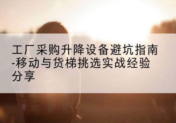 曲靖移动式升降机怎么选-工厂采购升降设备避坑指南-移动与货梯挑选实战经验分享