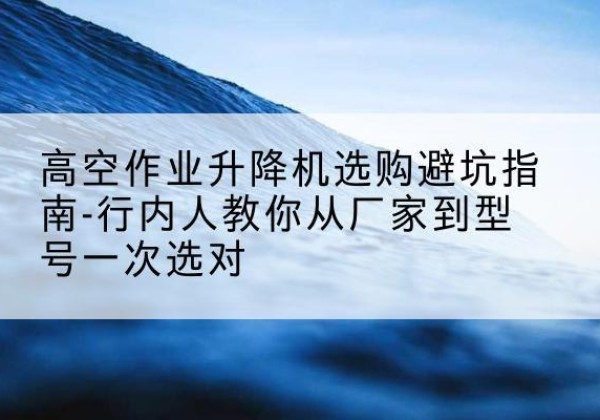 曲靖升降平台厂家-高空作业升降机选购避坑指南-行内人教你从厂家到型号一次选对