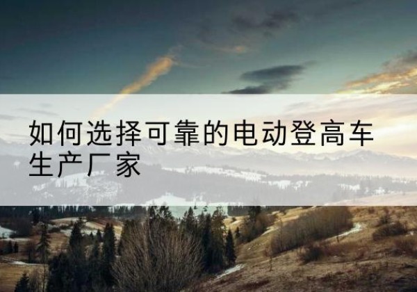 曲靖电动登高车厂家-如何选择可靠的电动登高车生产厂家