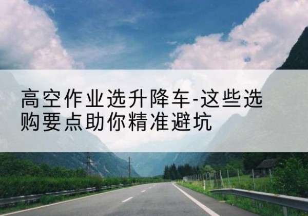 曲靖升降车厂家-高空作业选升降车-这些选购要点助你*避坑