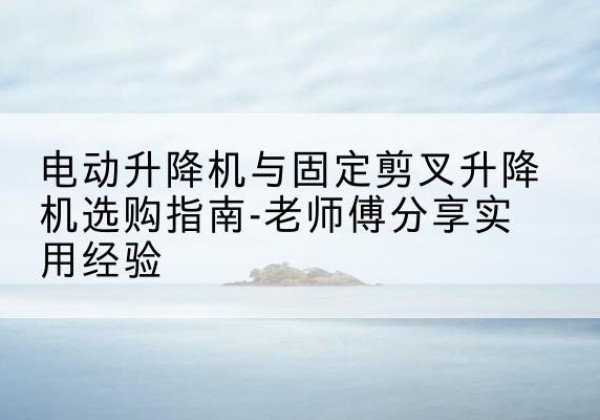 曲靖电动升降机怎么选-电动升降机与固定剪叉升降机选购指南-老师傅分享实用经验