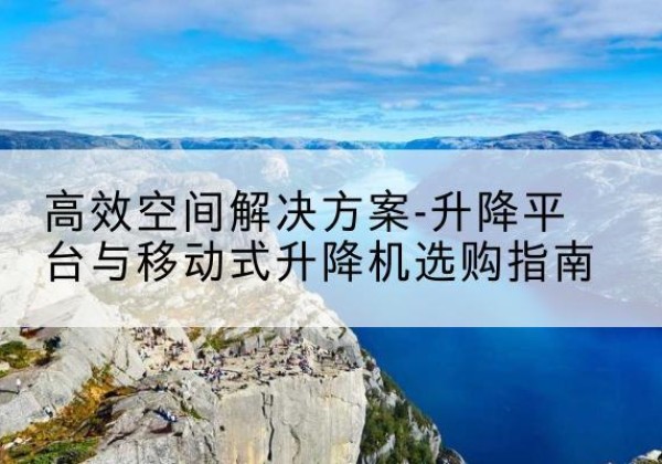 曲靖升降平台厂家-*空间解决方案-升降平台与移动式升降机选购指南