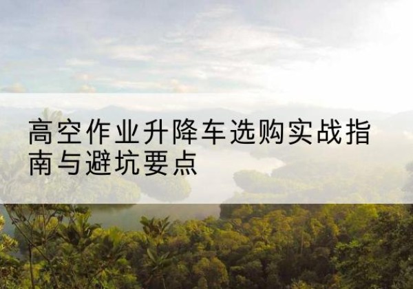 曲靖升降车怎么选-高空作业升降车选购实战指南与避坑要点