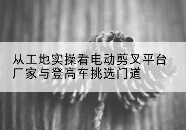 曲靖电动剪叉升降平台厂家-从工地实操看电动剪叉平台厂家与登高车挑选门道
