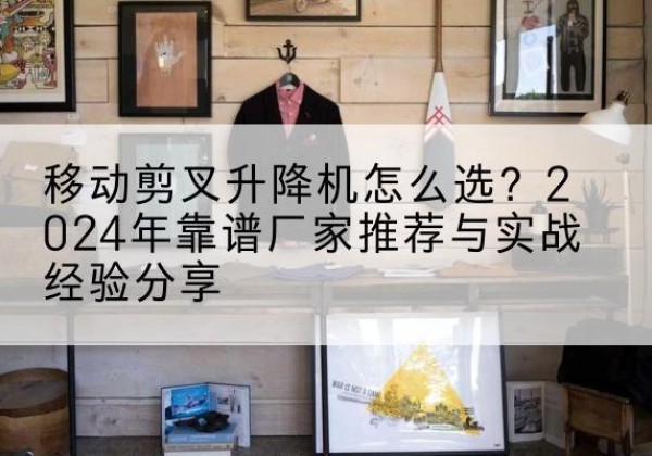 曲靖升降平台厂家推荐-移动剪叉升降机怎么选？2024年靠谱厂家推荐与实战经验分享